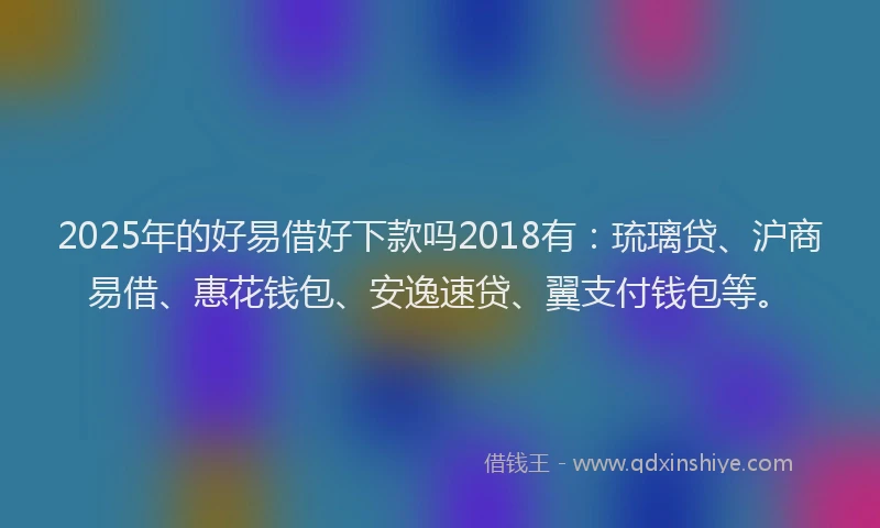 2025年的好易借好下款吗2018有：琉璃贷、沪商易借、惠花钱包、安逸速贷、翼支付钱包等。