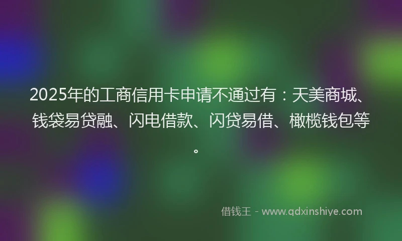 2025年的工商信用卡申请不通过有：天美商城、钱袋易贷融、闪电借款、闪贷易借、橄榄钱包等。