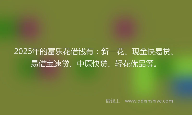 2025年的富乐花借钱有：新一花、现金快易贷、易借宝速贷、中原快贷、轻花优品等。