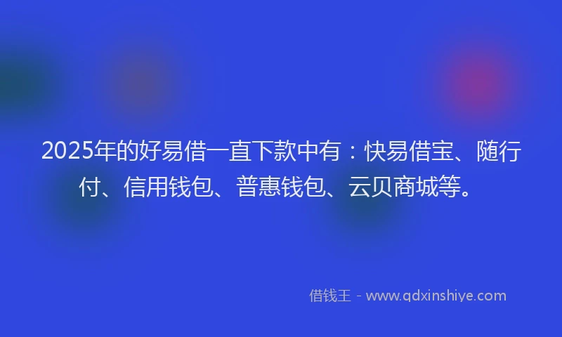 2025年的好易借一直下款中有：快易借宝、随行付、信用钱包、普惠钱包、云贝商城等。
