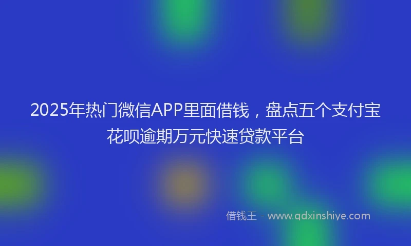 2025年热门微信APP里面借钱，盘点五个支付宝花呗逾期万元快速贷款平台