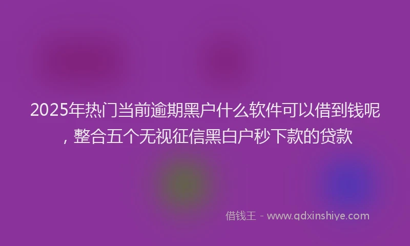 2025年热门当前逾期黑户什么软件可以借到钱呢，整合五个无视征信黑白户秒下款的贷款