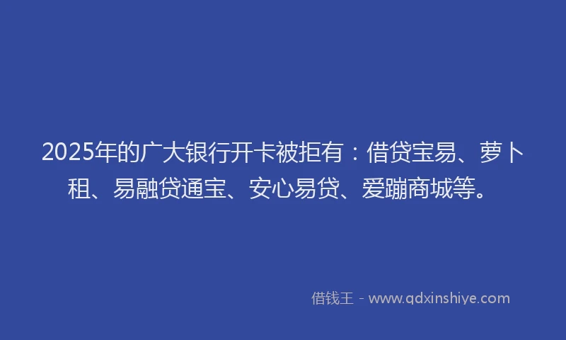 2025年的广大银行开卡被拒有：借贷宝易、萝卜租、易融贷通宝、安心易贷、爱蹦商城等。