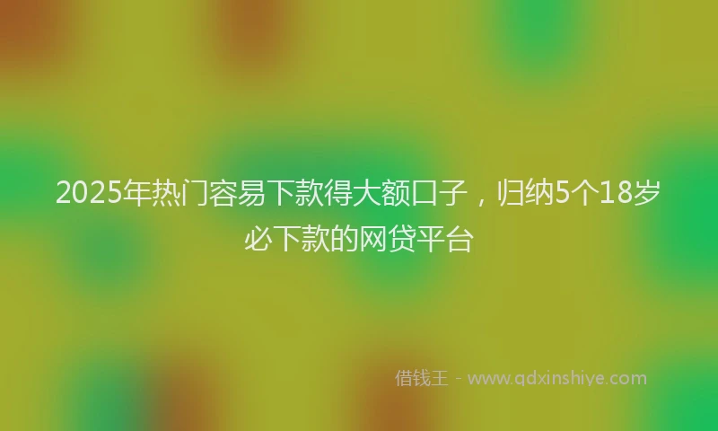 2025年热门容易下款得大额口子，归纳5个18岁必下款的网贷平台