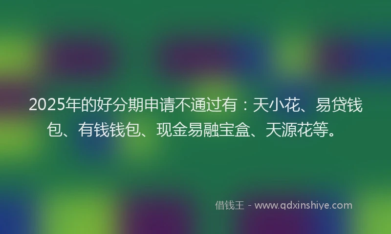 2025年的好分期申请不通过有：天小花、易贷钱包、有钱钱包、现金易融宝盒、天源花等。