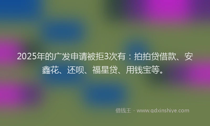 2025年的广发申请被拒3次有：拍拍贷借款、安鑫花、还呗、福星贷、用钱宝等。