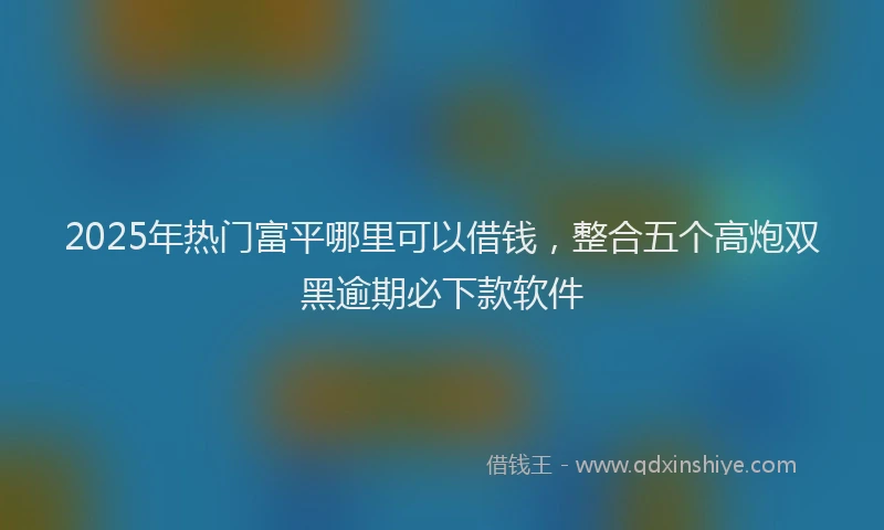 2025年热门富平哪里可以借钱，整合五个高炮双黑逾期必下款软件
