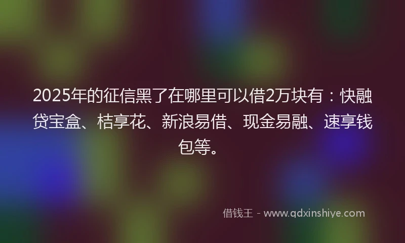 2025年的征信黑了在哪里可以借2万块有：快融贷宝盒、桔享花、新浪易借、现金易融、速享钱包等。