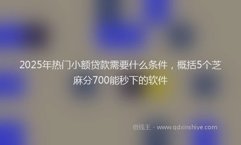 2025年热门小额贷款需要什么条件，概括5个芝麻分700能秒下的软件