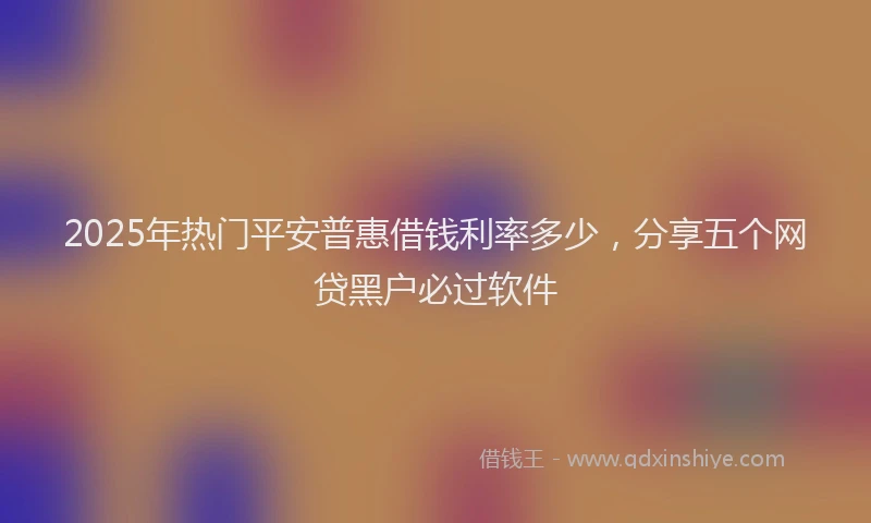 2025年热门平安普惠借钱利率多少，分享五个网贷黑户必过软件