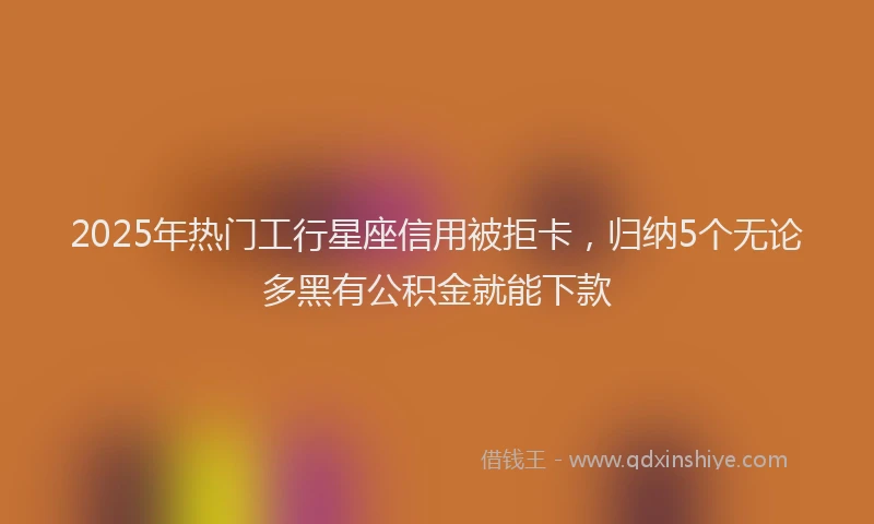 2025年热门工行星座信用被拒卡，归纳5个无论多黑有公积金就能下款