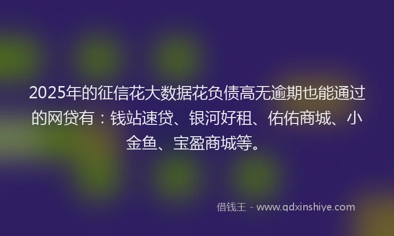 2025年的征信花大数据花负债高无逾期也能通过的网贷有：钱站速贷、银河好租、佑佑商城、小金鱼、宝盈商城等。
