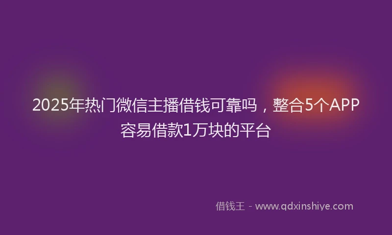 2025年热门微信主播借钱可靠吗，整合5个APP容易借款1万块的平台