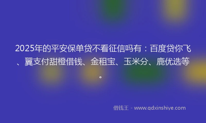 2025年的平安保单贷不看征信吗有：百度贷你飞、翼支付甜橙借钱、金租宝、玉米分、鹿优选等。