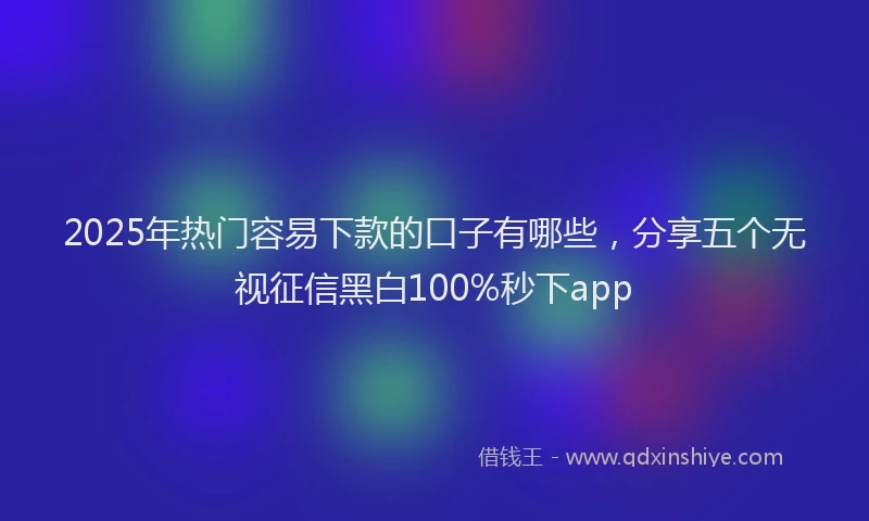 2025年热门容易下款的口子有哪些，分享五个无视征信黑白100%秒下app