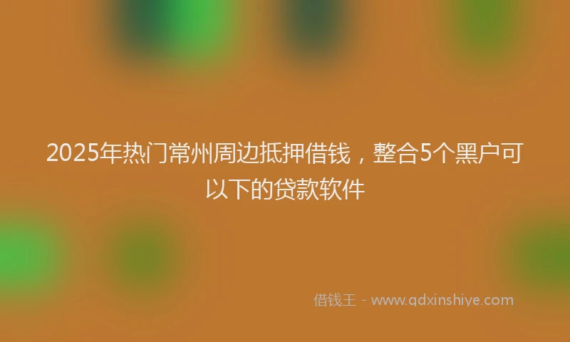2025年热门常州周边抵押借钱，整合5个黑户可以下的贷款软件