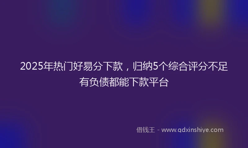 2025年热门好易分下款，归纳5个综合评分不足有负债都能下款平台