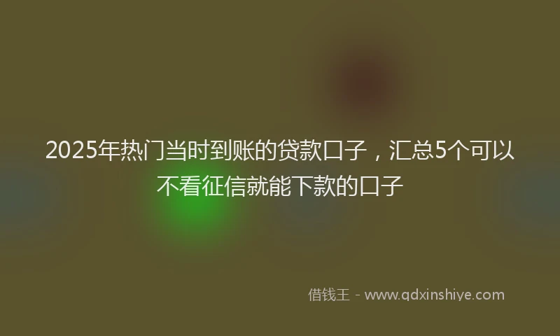 2025年热门当时到账的贷款口子，汇总5个可以不看征信就能下款的口子
