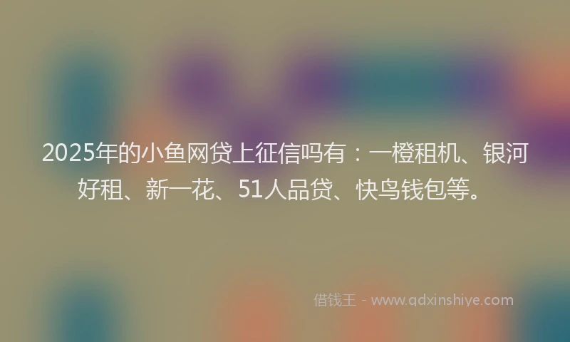 2025年的小鱼网贷上征信吗有：一橙租机、银河好租、新一花、51人品贷、快鸟钱包等。