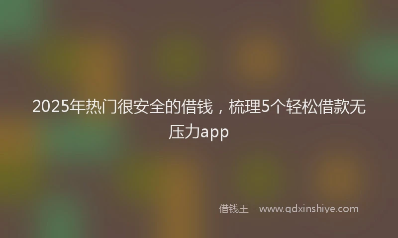 2025年热门很安全的借钱，梳理5个轻松借款无压力app