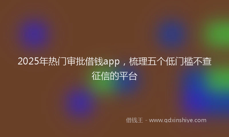 2025年热门审批借钱app，梳理五个低门槛不查征信的平台