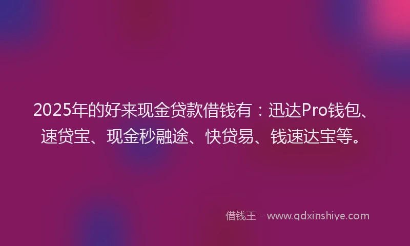 2025年的好来现金贷款借钱有：迅达Pro钱包、速贷宝、现金秒融途、快贷易、钱速达宝等。