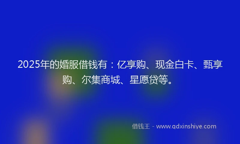 2025年的婚服借钱有：亿享购、现金白卡、甄享购、尔集商城、星愿贷等。