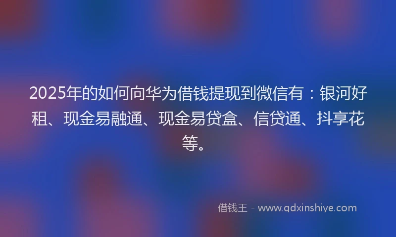 2025年的如何向华为借钱提现到微信有：银河好租、现金易融通、现金易贷盒、信贷通、抖享花等。