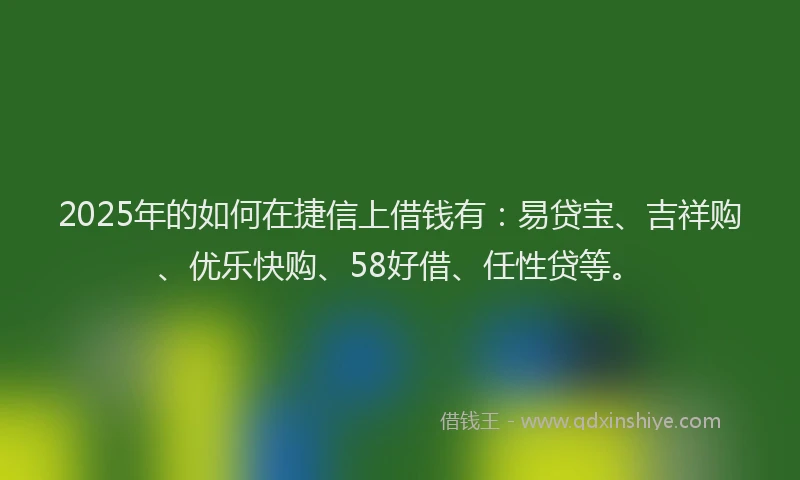 2025年的如何在捷信上借钱有：易贷宝、吉祥购、优乐快购、58好借、任性贷等。