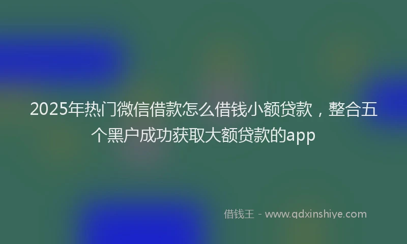 2025年热门微信借款怎么借钱小额贷款，整合五个黑户成功获取大额贷款的app