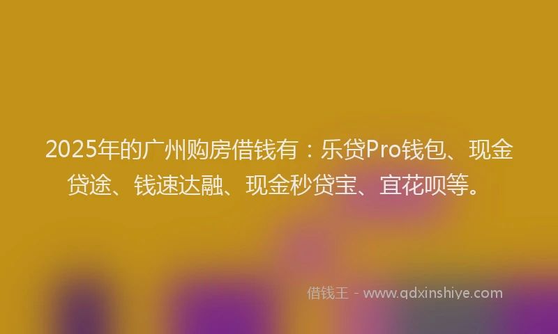 2025年的广州购房借钱有：乐贷Pro钱包、现金贷途、钱速达融、现金秒贷宝、宜花呗等。