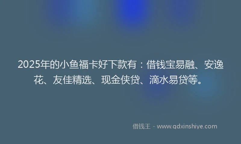 2025年的小鱼福卡好下款有：借钱宝易融、安逸花、友佳精选、现金侠贷、滴水易贷等。