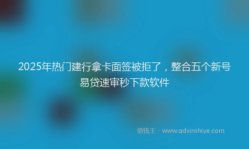 2025年热门建行拿卡面签被拒了，整合五个新号易贷速审秒下款软件