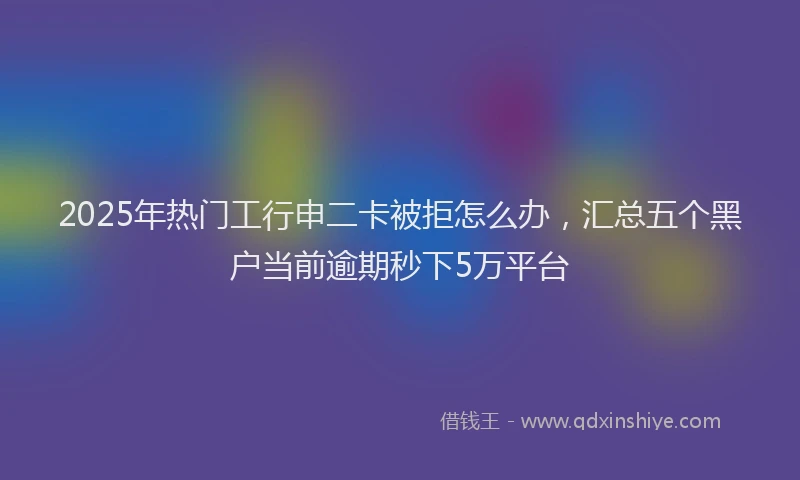 2025年热门工行申二卡被拒怎么办，汇总五个黑户当前逾期秒下5万平台