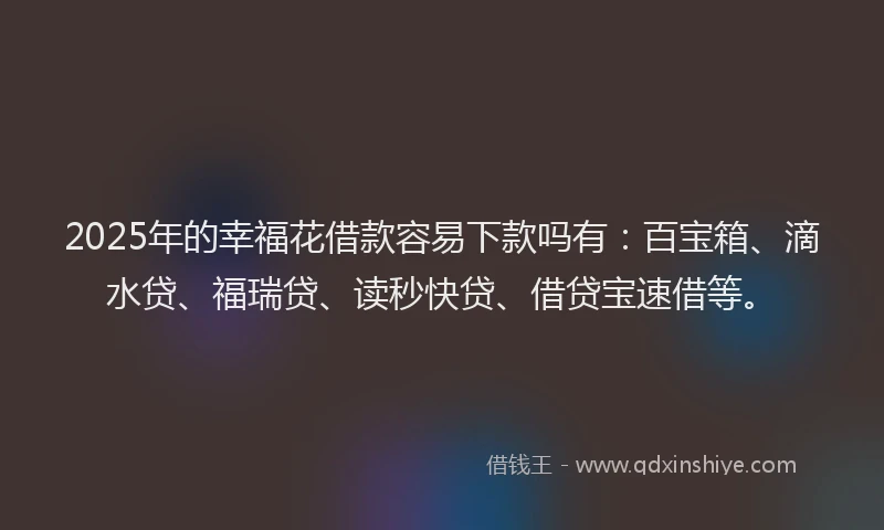 2025年的幸福花借款容易下款吗有：百宝箱、滴水贷、福瑞贷、读秒快贷、借贷宝速借等。