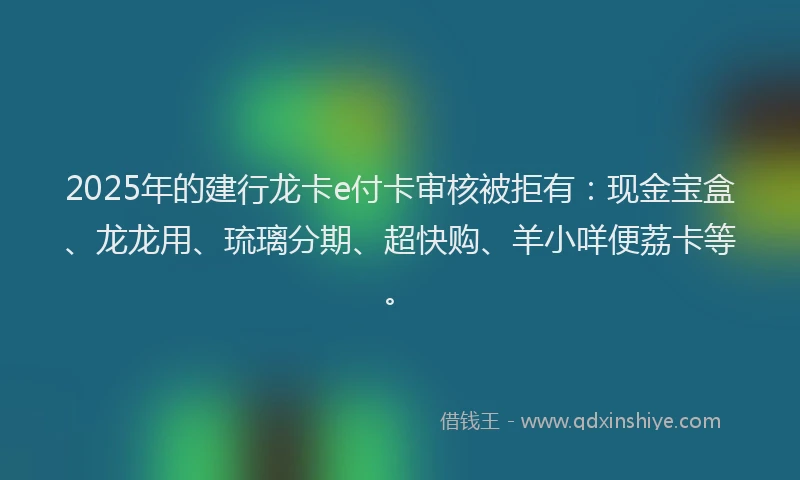 2025年的建行龙卡e付卡审核被拒有：现金宝盒、龙龙用、琉璃分期、超快购、羊小咩便荔卡等。