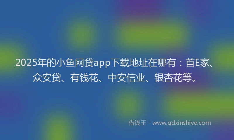 2025年的小鱼网贷app下载地址在哪有：首E家、众安贷、有钱花、中安信业、银杏花等。