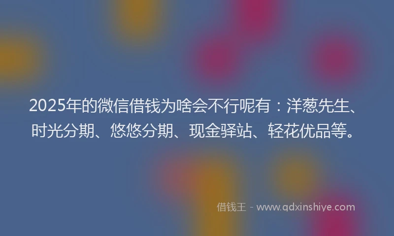 2025年的微信借钱为啥会不行呢有：洋葱先生、时光分期、悠悠分期、现金驿站、轻花优品等。