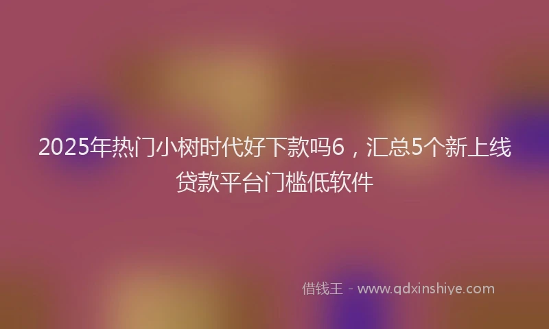 2025年热门小树时代好下款吗6，汇总5个新上线贷款平台门槛低软件