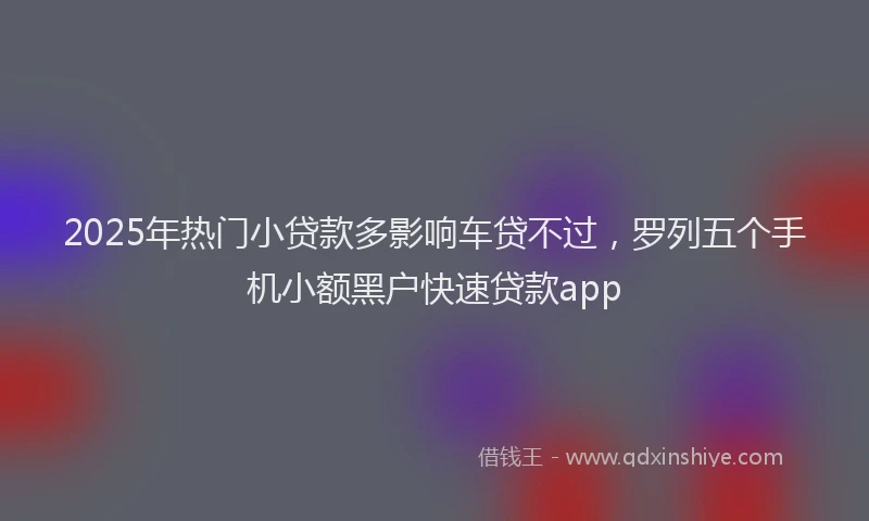 2025年热门小贷款多影响车贷不过，罗列五个手机小额黑户快速贷款app