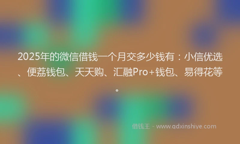 2025年的微信借钱一个月交多少钱有：小信优选、便荔钱包、天天购、汇融Pro+钱包、易得花等。