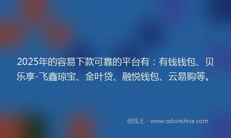 2025年的容易下款可靠的平台有：有钱钱包、贝乐享-飞鑫琼宝、金叶贷、融悦钱包、云易购等。