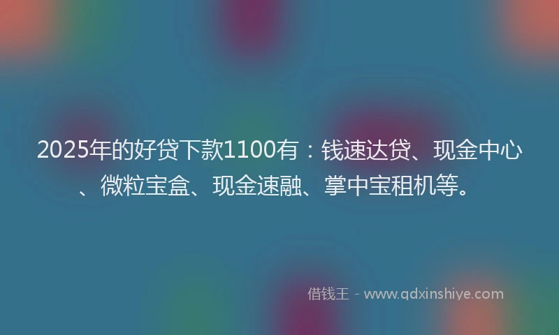 2025年的好贷下款1100有：钱速达贷、现金中心、微粒宝盒、现金速融、掌中宝租机等。