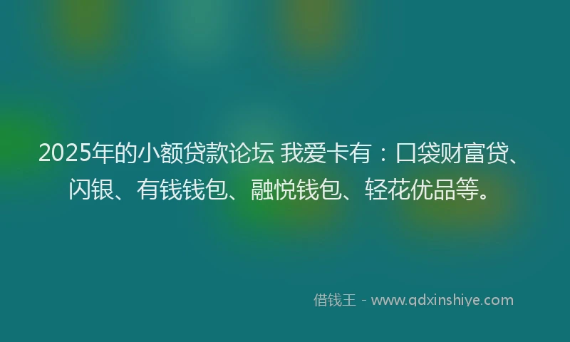 2025年的小额贷款论坛 我爱卡有：口袋财富贷、闪银、有钱钱包、融悦钱包、轻花优品等。