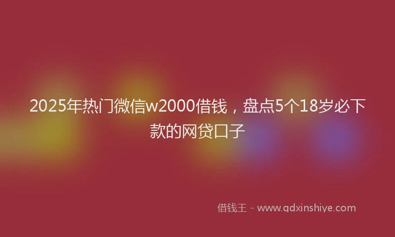 2025年热门微信w2000借钱，盘点5个18岁必下款的网贷口子