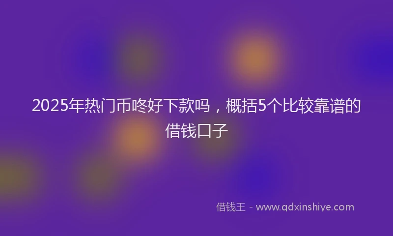 2025年热门币咚好下款吗，概括5个比较靠谱的借钱口子