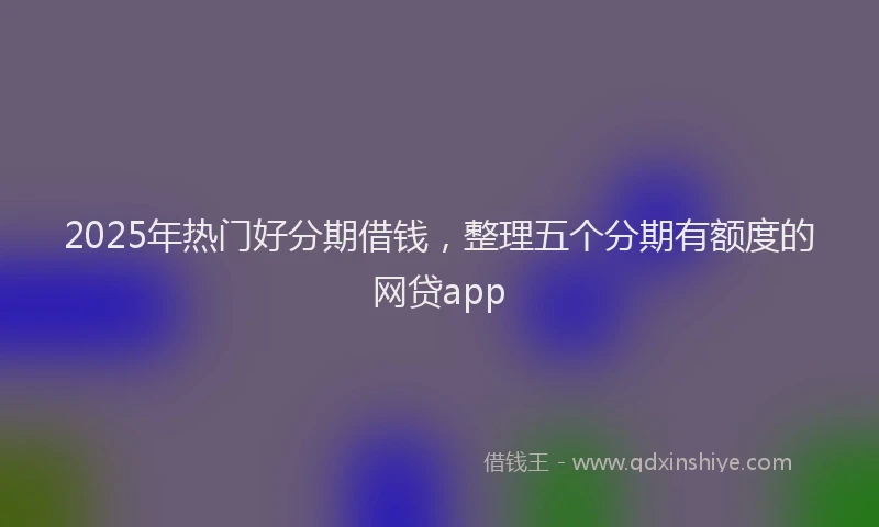 2025年热门好分期借钱，整理五个分期有额度的网贷app