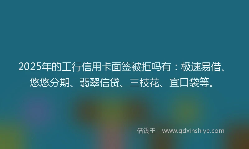 2025年的工行信用卡面签被拒吗有：极速易借、悠悠分期、翡翠信贷、三枝花、宜口袋等。