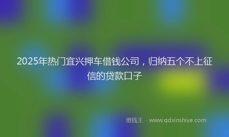 2025年热门宜兴押车借钱公司，归纳五个不上征信的贷款口子