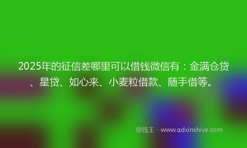 2025年的征信差哪里可以借钱微信有：金满仓贷、星贷、如心来、小麦粒借款、随手借等。